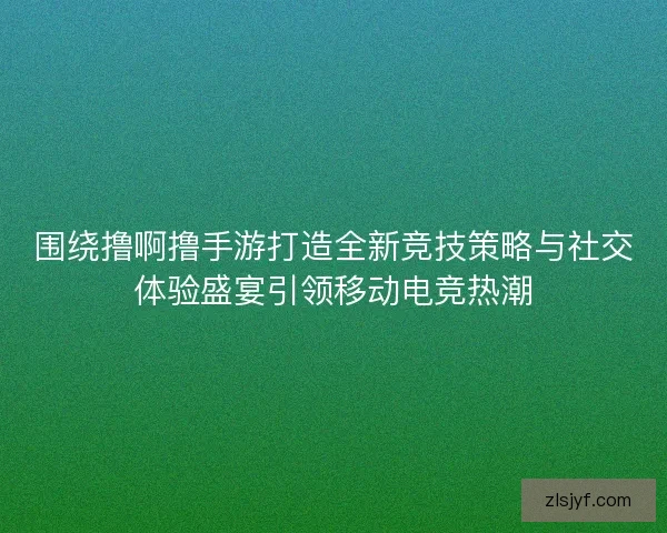 围绕撸啊撸手游打造全新竞技策略与社交体验盛宴引领移动电竞热潮