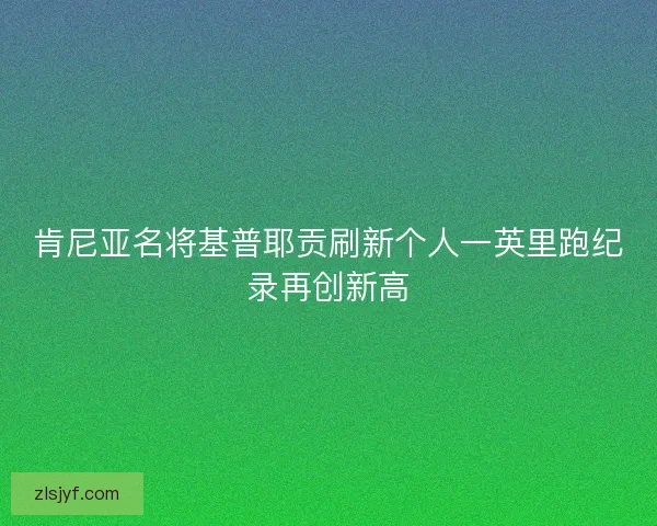 肯尼亚名将基普耶贡刷新个人一英里跑纪录再创新高