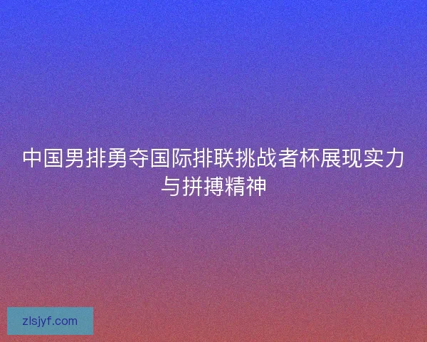 中国男排勇夺国际排联挑战者杯展现实力与拼搏精神