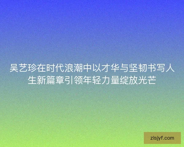 吴艺珍在时代浪潮中以才华与坚韧书写人生新篇章引领年轻力量绽放光芒