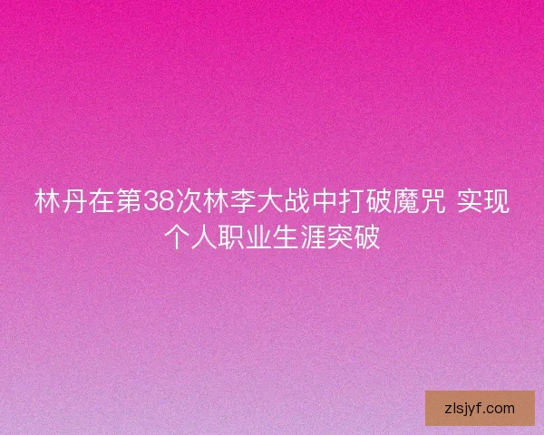 林丹在第38次林李大战中打破魔咒 实现个人职业生涯突破