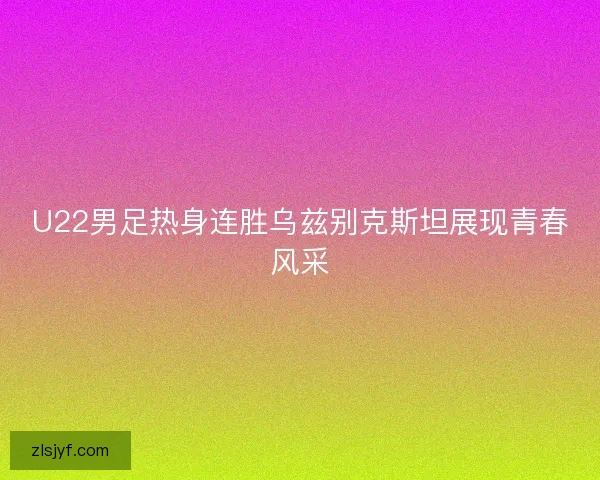 U22男足热身连胜乌兹别克斯坦展现青春风采