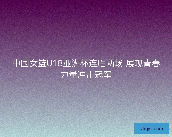 中国女篮U18亚洲杯连胜两场 展现青春力量冲击冠军
