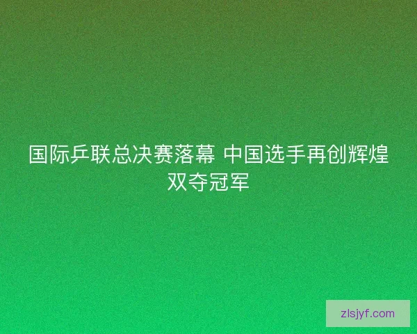 国际乒联总决赛落幕 中国选手再创辉煌双夺冠军