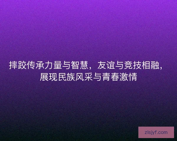 摔跤传承力量与智慧,友谊与竞技相融,展现民族风采与青春激情 摔跤传承力量与智慧,友谊与竞技相融,展现民族风采与青春激情
