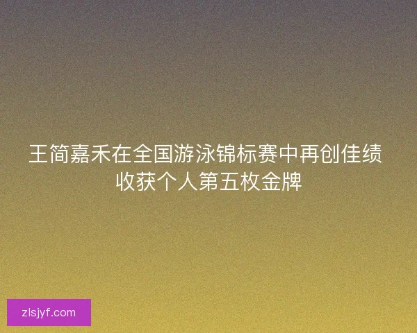王简嘉禾在全国游泳锦标赛中再创佳绩 收获个人第五枚金牌