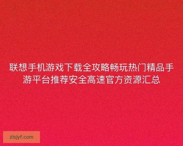 联想手机游戏下载全攻略畅玩热门精品手游平台推荐安全高速官方资源汇总