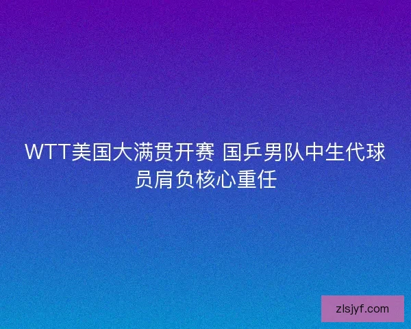 WTT美国大满贯开赛 国乒男队中生代球员肩负核心重任