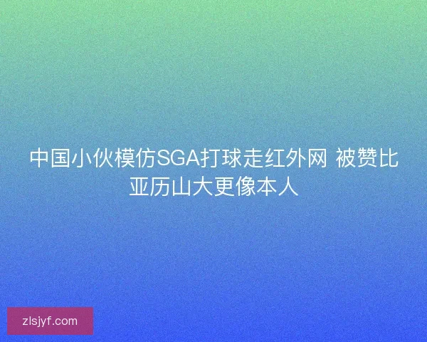 中国小伙模仿SGA打球走红外网 被赞比亚历山大更像本人