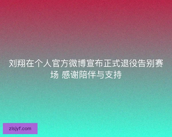 刘翔在个人官方微博宣布正式退役告别赛场 感谢陪伴与支持
