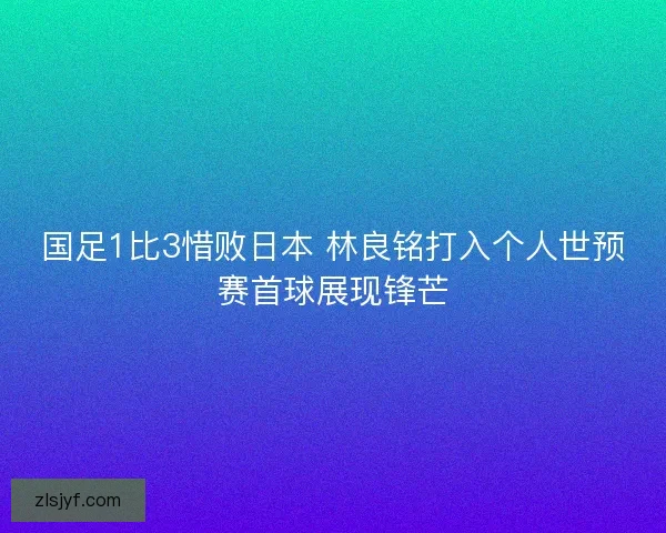 国足1比3惜败日本 林良铭打入个人世预赛首球展现锋芒