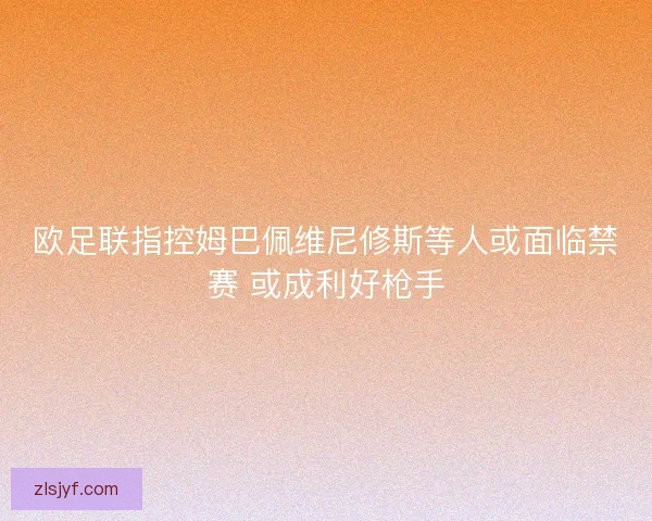 欧足联指控姆巴佩维尼修斯等人或面临禁赛 或成利好枪手