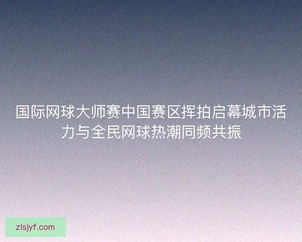 国际网球大师赛中国赛区挥拍启幕城市活力与全民网球热潮同频共振 国际网球大师赛中国赛区挥拍启幕城市活力与全民网球热潮同频共振