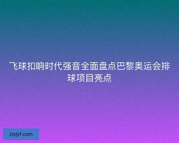 飞球扣响时代强音全面盘点巴黎奥运会排球项目亮点