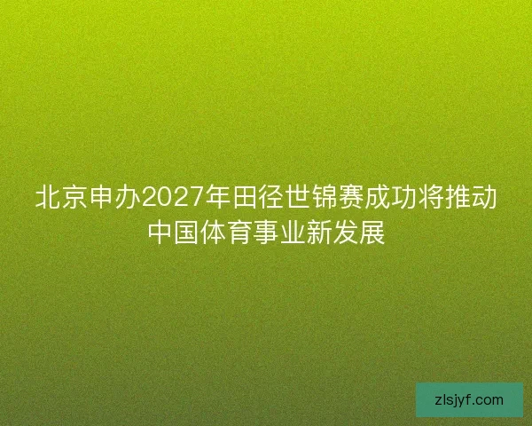 北京申办2027年田径世锦赛成功将推动中国体育事业新发展 北京申办2027年田径世锦赛成功将推动中国体育事业新发展