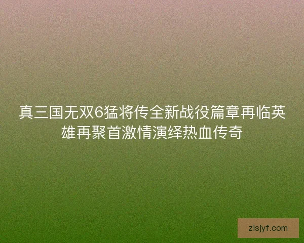 真三国无双6猛将传全新战役篇章再临英雄再聚首激情演绎热血传奇