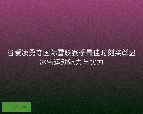 谷爱凌勇夺国际雪联赛季最佳时刻奖彰显冰雪运动魅力与实力