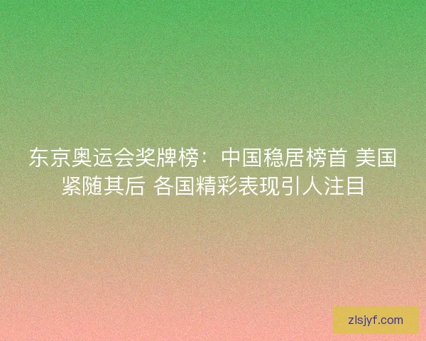 东京奥运会奖牌榜：中国稳居榜首 美国紧随其后 各国精彩表现引人注目