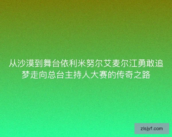 从沙漠到舞台依利米努尔艾麦尔江勇敢追梦走向总台主持人大赛的传奇之路