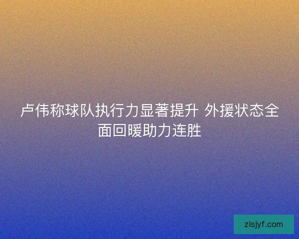 卢伟称球队执行力显著提升 外援状态全面回暖助力连胜