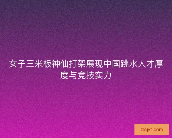 女子三米板神仙打架展现中国跳水人才厚度与竞技实力