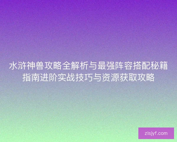 水浒神兽攻略全解析与最强阵容搭配秘籍指南进阶实战技巧与资源获取攻略 水浒神兽攻略全解析与最强阵容搭配秘籍指南进阶实战技巧与资源获取攻略