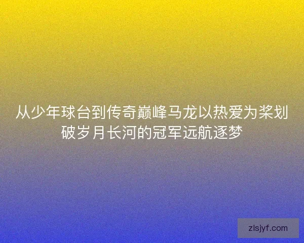 从少年球台到传奇巅峰马龙以热爱为桨划破岁月长河的冠军远航逐梦