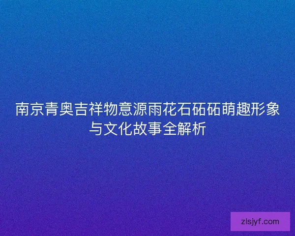 南京青奥吉祥物意源雨花石砳砳萌趣形象与文化故事全解析 南京青奥吉祥物意源雨花石砳砳萌趣形象与文化故事全解析