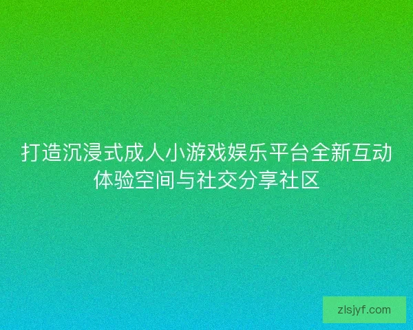 打造沉浸式成人小游戏娱乐平台全新互动体验空间与社交分享社区