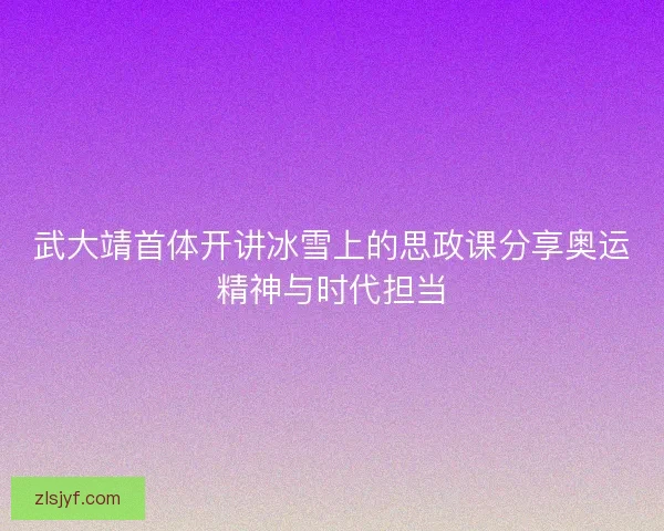 武大靖首体开讲冰雪上的思政课分享奥运精神与时代担当