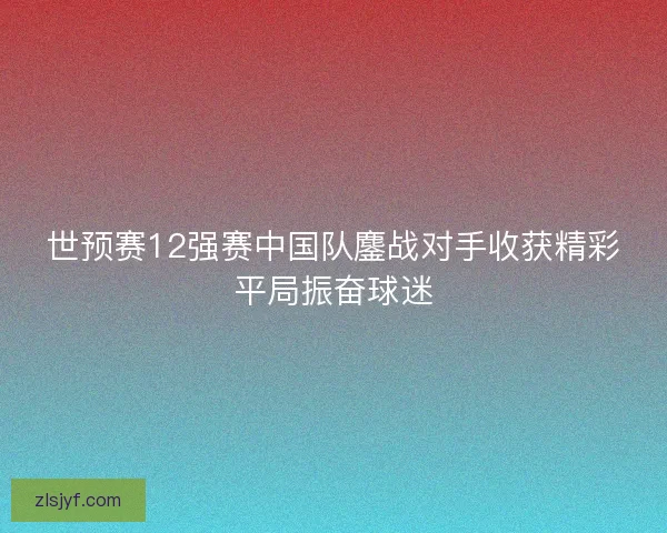 世预赛12强赛中国队鏖战对手收获精彩平局振奋球迷 世预赛12强赛中国队鏖战对手收获精彩平局振奋球迷