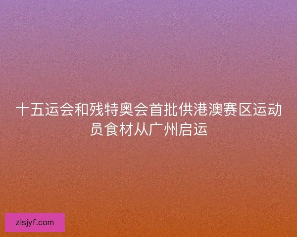 十五运会和残特奥会首批供港澳赛区运动员食材从广州启运 十五运会和残特奥会首批供港澳赛区运动员食材从广州启运