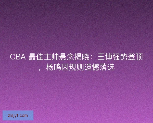 CBA 最佳主帅悬念揭晓：王博强势登顶，杨鸣因规则遗憾落选