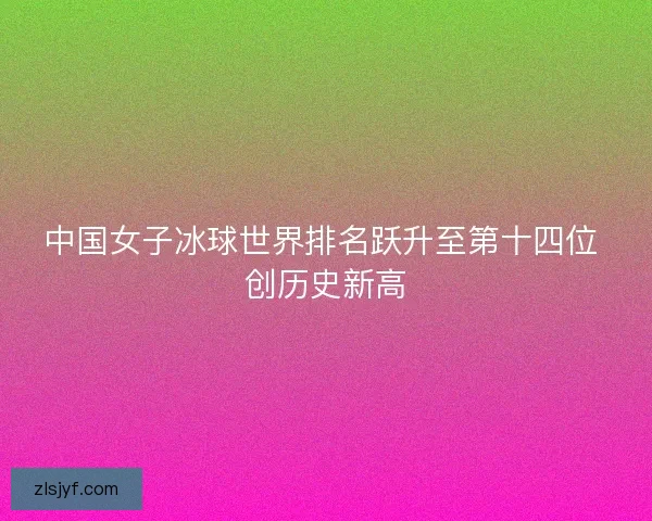 中国女子冰球世界排名跃升至第十四位 创历史新高 中国女子冰球世界排名跃升至第十四位 创历史新高