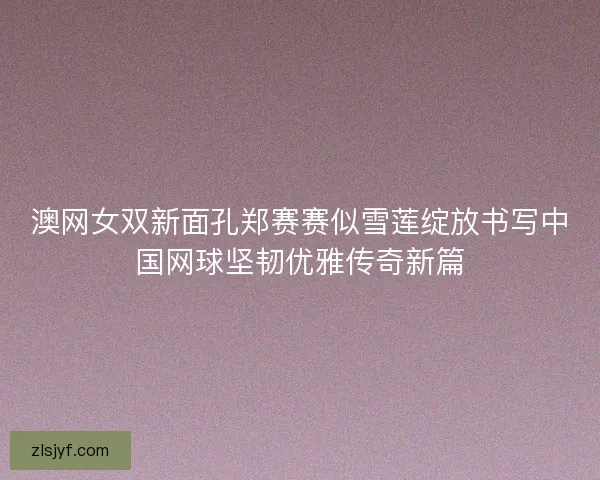 澳网女双新面孔郑赛赛似雪莲绽放书写中国网球坚韧优雅传奇新篇 澳网女双新面孔郑赛赛似雪莲绽放书写中国网球坚韧优雅传奇新篇