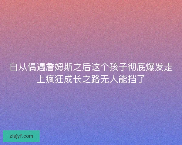 自从偶遇詹姆斯之后这个孩子彻底爆发走上疯狂成长之路无人能挡了