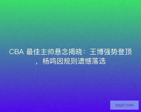 CBA 最佳主帅悬念揭晓：王博强势登顶，杨鸣因规则遗憾落选