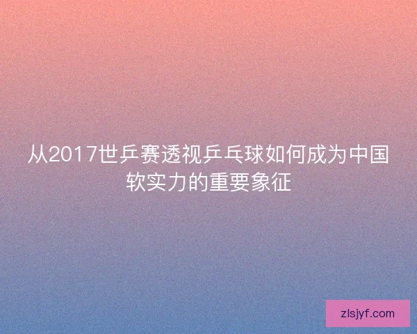 从2017世乒赛透视乒乓球如何成为中国软实力的重要象征 从2017世乒赛透视乒乓球如何成为中国软实力的重要象征